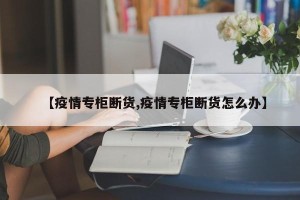 【疫情专柜断货,疫情专柜断货怎么办】