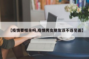 【疫情要相亲吗,疫情男女朋友该不该见面】