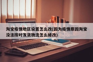 淘宝疫情地区设置怎么改(因为疫情原因淘宝没法按时发货物流怎么修改)