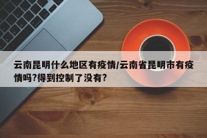 云南昆明什么地区有疫情/云南省昆明市有疫情吗?得到控制了没有?