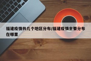 福建疫情共几个地区分布/福建疫情主要分布在哪里