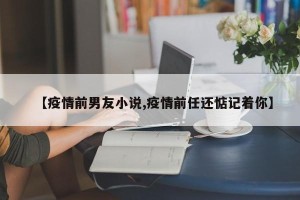 【疫情前男友小说,疫情前任还惦记着你】