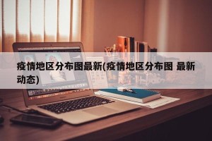 疫情地区分布图最新(疫情地区分布图 最新动态)