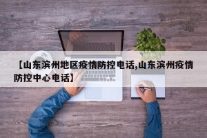 【山东滨州地区疫情防控电话,山东滨州疫情防控中心电话】