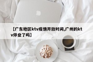 【广东地区ktv疫情开放时间,广州的ktv停业了吗】