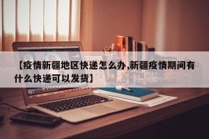 【疫情新疆地区快递怎么办,新疆疫情期间有什么快递可以发货】