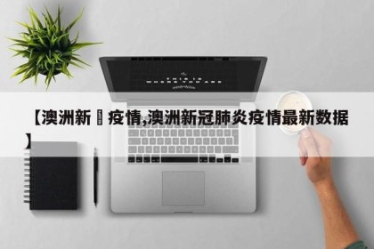 【澳洲新冦疫情,澳洲新冠肺炎疫情最新数据】
