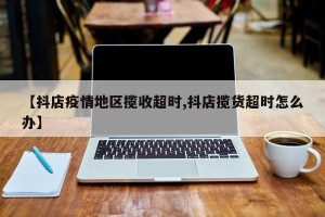 【抖店疫情地区揽收超时,抖店揽货超时怎么办】