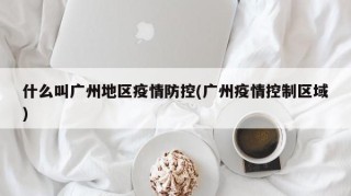 什么叫广州地区疫情防控(广州疫情控制区域)