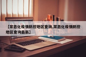 【常态化疫情防控地区查询,常态化疫情防控地区查询最新】