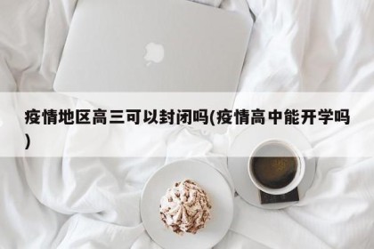 疫情地区高三可以封闭吗(疫情高中能开学吗)