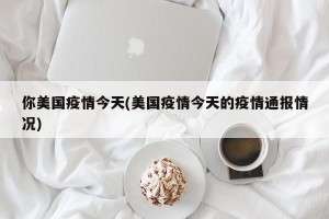 你美国疫情今天(美国疫情今天的疫情通报情况)