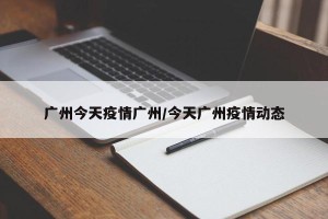 广州今天疫情广州/今天广州疫情动态