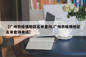 【广州市疫情地区名单查询,广州市疫情地区名单查询电话】
