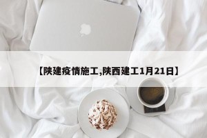 【陕建疫情施工,陕西建工1月21日】