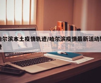 哈尔滨本土疫情轨迹/哈尔滨疫情最新活动轨迹