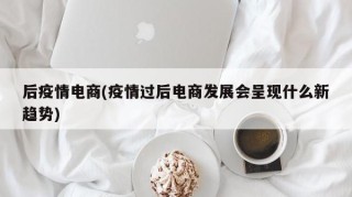 后疫情电商(疫情过后电商发展会呈现什么新趋势)