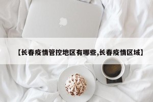 【长春疫情管控地区有哪些,长春疫情区域】