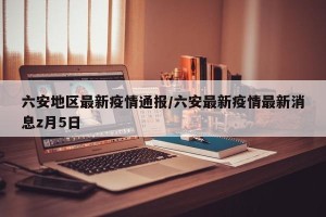 六安地区最新疫情通报/六安最新疫情最新消息z月5日