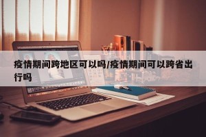 疫情期间跨地区可以吗/疫情期间可以跨省出行吗