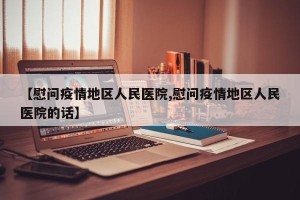 【慰问疫情地区人民医院,慰问疫情地区人民医院的话】
