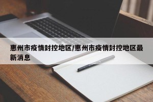 惠州市疫情封控地区/惠州市疫情封控地区最新消息