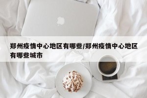 郑州疫情中心地区有哪些/郑州疫情中心地区有哪些城市