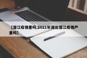 【潜江疫情重吗,2021年湖北潜江疫情严重吗】