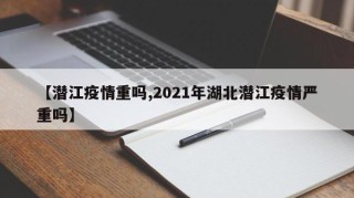 【潜江疫情重吗,2021年湖北潜江疫情严重吗】