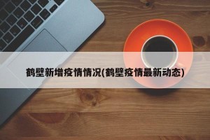 鹤壁新增疫情情况(鹤壁疫情最新动态)