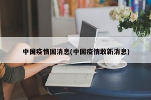 中国疫情国消息(中国疫情敢新消息)