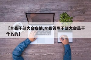 【全县干部大会疫情,全县领导干部大会是干什么的】