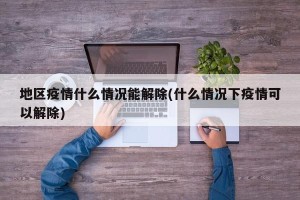 地区疫情什么情况能解除(什么情况下疫情可以解除)