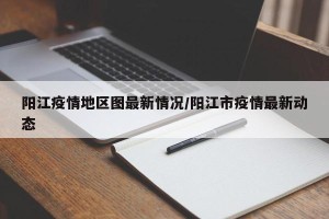 阳江疫情地区图最新情况/阳江市疫情最新动态