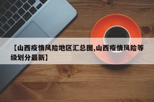 【山西疫情风险地区汇总图,山西疫情风险等级划分最新】