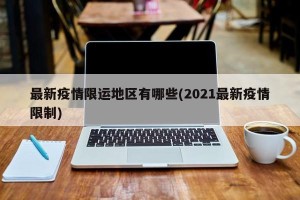 最新疫情限运地区有哪些(2021最新疫情限制)