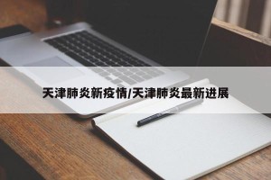 天津肺炎新疫情/天津肺炎最新进展