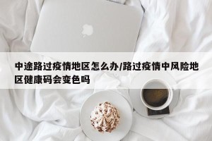 中途路过疫情地区怎么办/路过疫情中风险地区健康码会变色吗