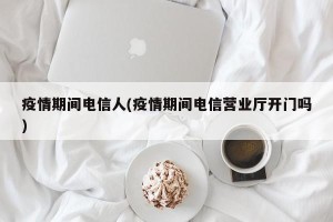 疫情期间电信人(疫情期间电信营业厅开门吗)