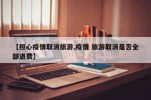 【担心疫情取消旅游,疫情 旅游取消是否全部退费】