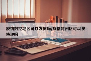 疫情封控地区可以发货吗/疫情封闭区可以发快递吗