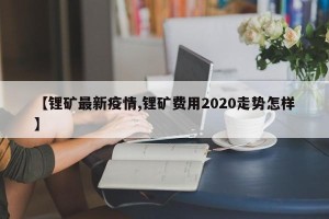 【锂矿最新疫情,锂矿费用2020走势怎样】