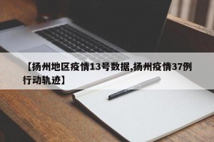 【扬州地区疫情13号数据,扬州疫情37例行动轨迹】