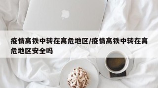 疫情高铁中转在高危地区/疫情高铁中转在高危地区安全吗