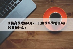 疫情高发地区4月20日(疫情高发地区4月20日是什么)