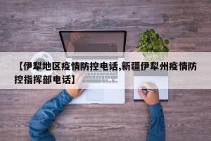【伊犁地区疫情防控电话,新疆伊犁州疫情防控指挥部电话】