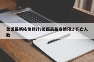 美国最新疫情预计/美国最新疫情预计死亡人数