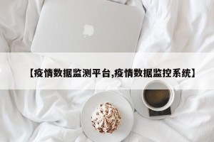 【疫情数据监测平台,疫情数据监控系统】