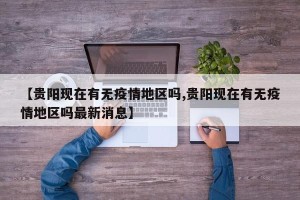 【贵阳现在有无疫情地区吗,贵阳现在有无疫情地区吗最新消息】