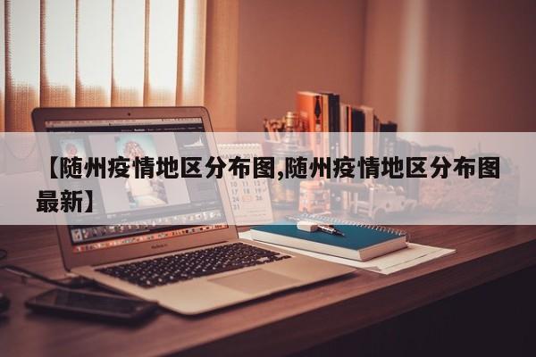 【随州疫情地区分布图,随州疫情地区分布图最新】